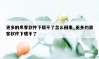 更多的黑客软件下载不了怎么回事_更多的黑客软件下载不了