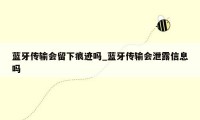 蓝牙传输会留下痕迹吗_蓝牙传输会泄露信息吗