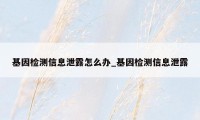 基因检测信息泄露怎么办_基因检测信息泄露