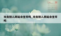 攻击别人网站会坐牢吗_攻击别人网站会坐牢吗