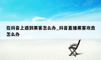 在抖音上遇到黑客怎么办_抖音直播黑客攻击怎么办