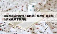 被蛇妖攻击的视频下载网站在线观看_被蛇妖攻击的视频下载网站