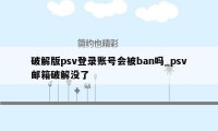 破解版psv登录账号会被ban吗_psv邮箱破解没了