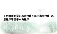 下列哪项列举的恶意程序不属于木马程序_恶意程序不属于木马程序