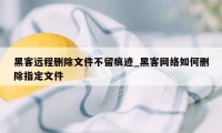 黑客远程删除文件不留痕迹_黑客网络如何删除指定文件