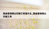 路由登陆端口扫描工具是什么_路由登陆端口扫描工具