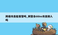 网络攻击能报警吗_网警会ddos攻击别人吗