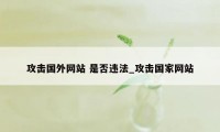 攻击国外网站 是否违法_攻击国家网站