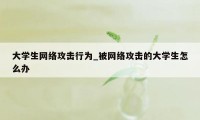 大学生网络攻击行为_被网络攻击的大学生怎么办
