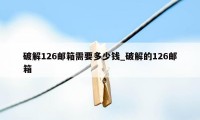 破解126邮箱需要多少钱_破解的126邮箱