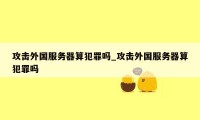 攻击外国服务器算犯罪吗_攻击外国服务器算犯罪吗